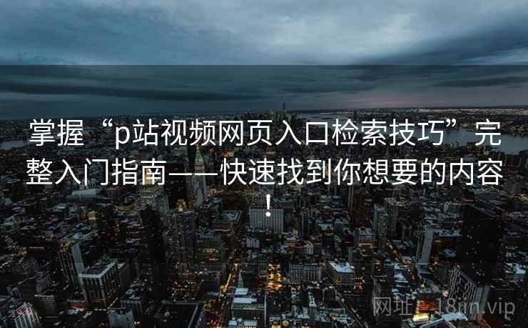 掌握“p站视频网页入口检索技巧”完整入门指南——快速找到你想要的内容! 掌握“p站视频网页入口检索技巧”完整入门指南——快速找到你想要的内容!