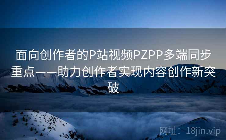 面向创作者的P站视频PZPP多端同步重点——助力创作者实现内容创作新突破 面向创作者的P站视频PZPP多端同步重点——助力创作者实现内容创作新突破