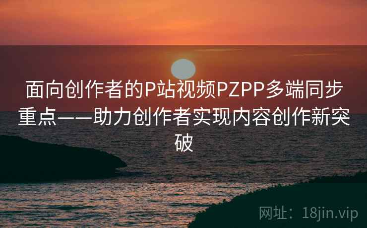 面向创作者的P站视频PZPP多端同步重点——助力创作者实现内容创作新突破