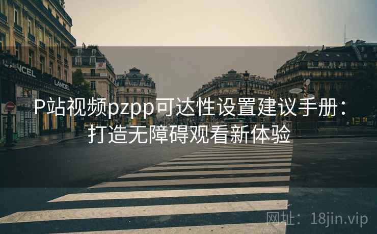 P站视频pzpp可达性设置建议手册:打造无障碍观看新体验 P站视频pzpp可达性设置建议手册:打造无障碍观看新体验