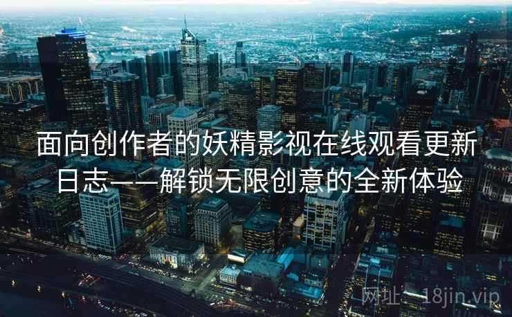 面向创作者的妖精影视在线观看更新日志——解锁无限创意的全新体验 面向创作者的妖精影视在线观看更新日志——解锁无限创意的全新体验