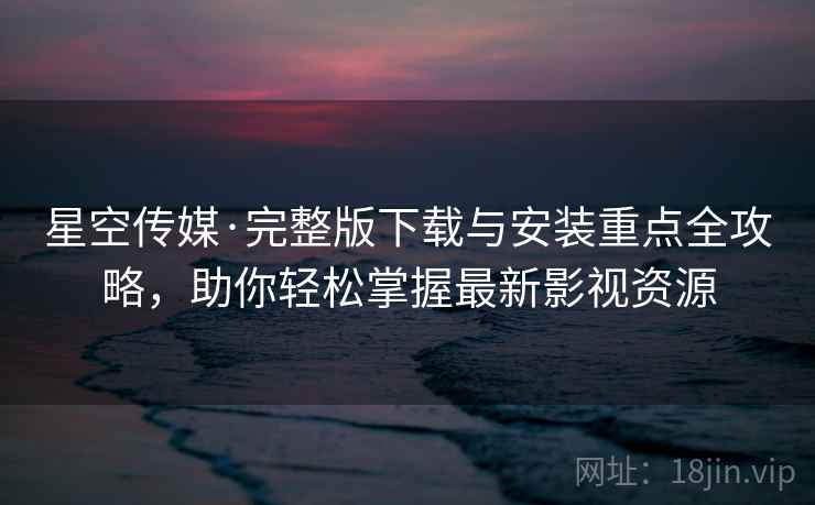 星空传媒·完整版下载与安装重点全攻略，助你轻松掌握最新影视资源