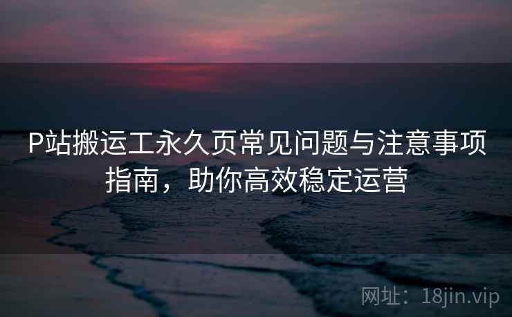 P站搬运工永久页常见问题与注意事项指南，助你高效稳定运营