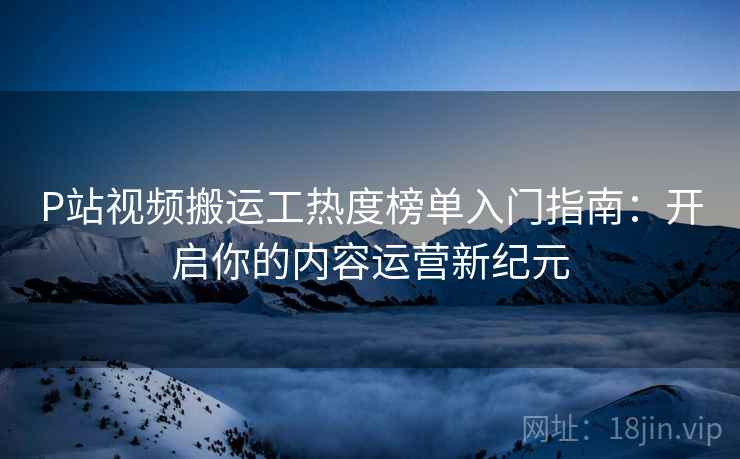P站视频搬运工热度榜单入门指南：开启你的内容运营新纪元